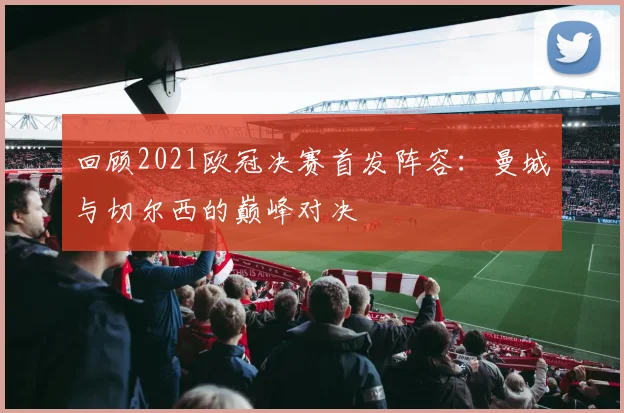 回顾2021欧冠决赛首发阵容：曼城与切尔西的巅峰对决