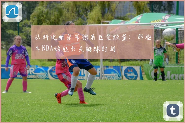 从科比绝杀韦德看巨星较量：那些年NBA的经典关键球时刻