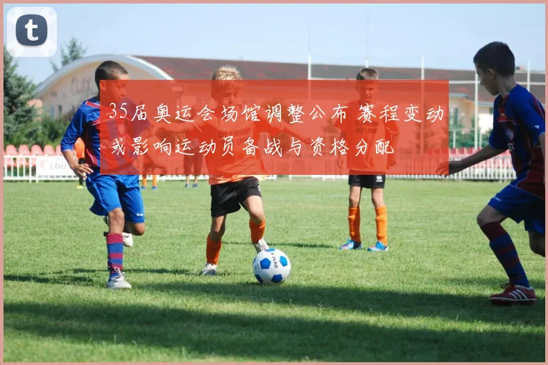 35届奥运会场馆调整公布 赛程变动或影响运动员备战与资格分配