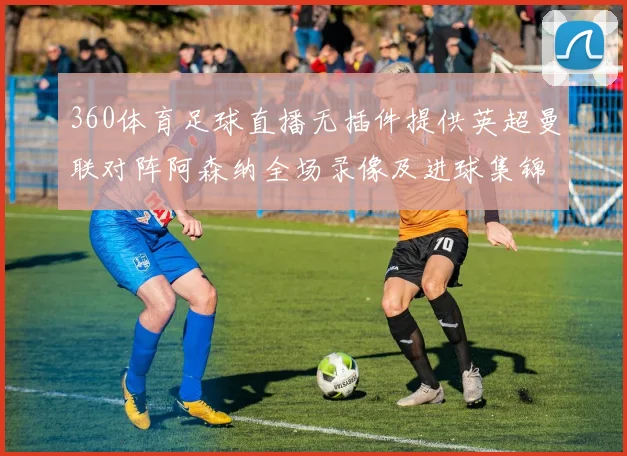 360体育足球直播无插件提供英超曼联对阵阿森纳全场录像及进球集锦