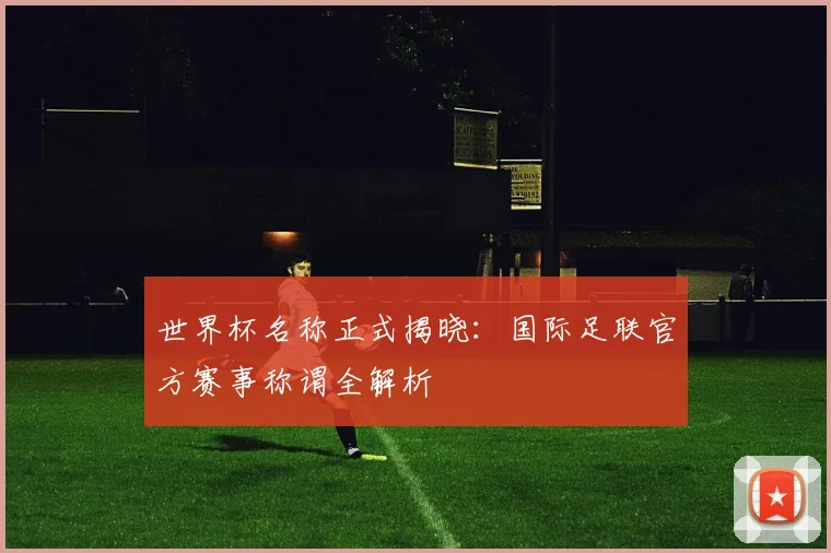 世界杯名称正式揭晓：国际足联官方赛事称谓全解析