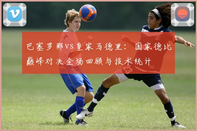 巴塞罗那vs皇家马德里：国家德比巅峰对决全场回顾与技术统计
