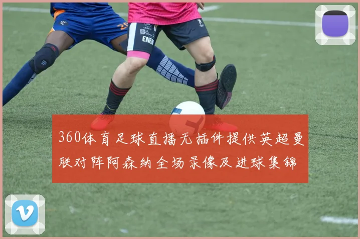 360体育足球直播无插件提供英超曼联对阵阿森纳全场录像及进球集锦