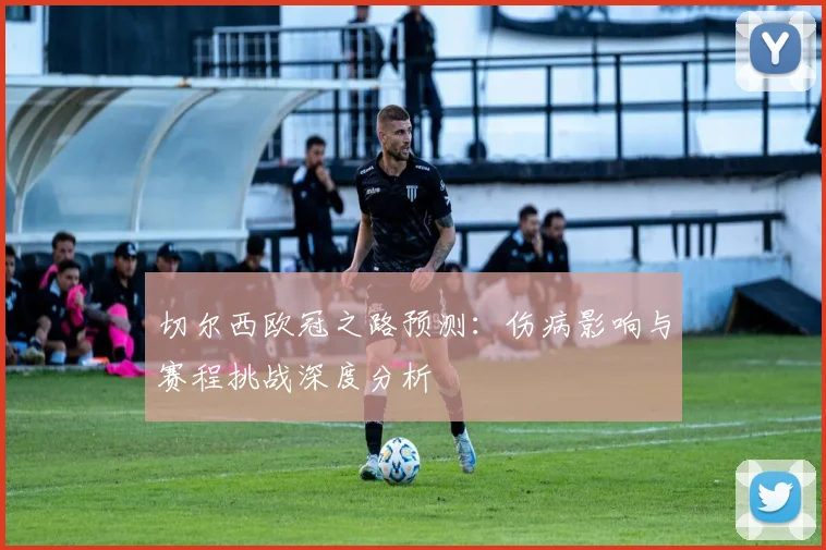 切尔西欧冠之路预测：伤病影响与赛程挑战深度分析
